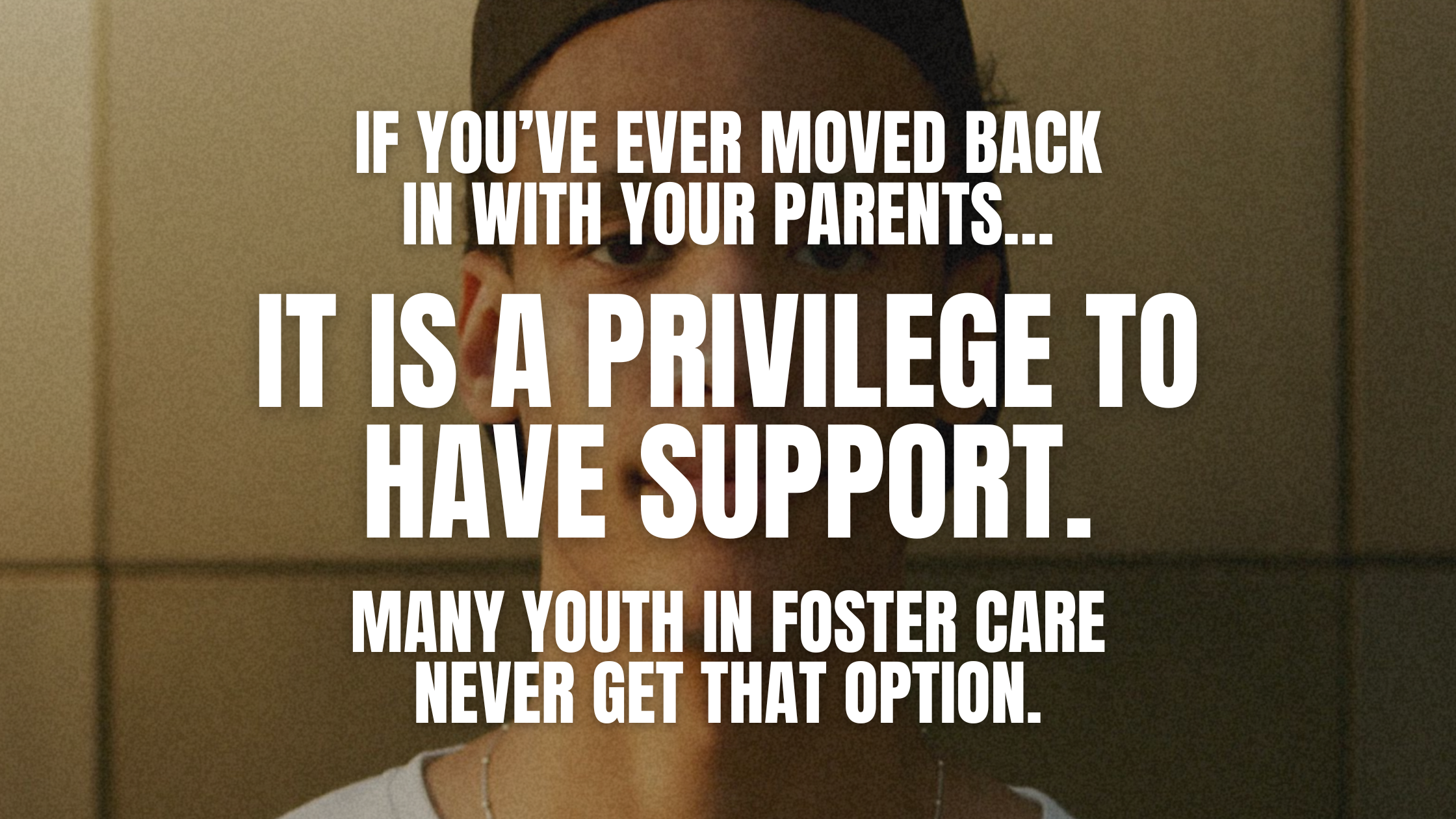 Text over photo. Photo is of a teenage boy staring at the camera. Text reads: If you've ever moved back in with your parents... It is a privilege to have support. Many youth in foster care never get that option.